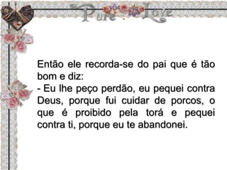 Então ele recorda-se do pai que é tão
bom e diz:
- Eu lhe peço perdão, eu pequei contra
Deus, porque fui cuidar de porcos, o
que é proibido pela torá e pequei
contra ti, porque eu te abandonei.
 