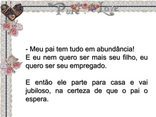 - Meu pai tem tudo em abundância!
E eu nem quero ser mais seu filho, eu
quero ser seu empregado.
E então ele parte para casa e vai
jubiloso, na certeza de que o pai o
espera.
 