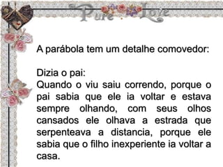 A parábola tem um detalhe comovedor:
Dizia o pai:
Quando o viu saiu correndo, porque o
pai sabia que ele ia voltar e estava
sempre olhando, com seus olhos
cansados ele olhava a estrada que
serpenteava a distancia, porque ele
sabia que o filho inexperiente ia voltar a
casa.
 
