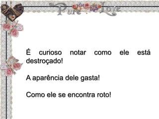 É curioso notar como ele está
destroçado!
A aparência dele gasta!
Como ele se encontra roto!
 