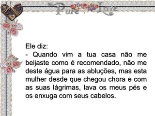 Ele diz:
- Quando vim a tua casa não me
beijaste como é recomendado, não me
deste água para as abluções, mas esta
mulher desde que chegou chora e com
as suas lágrimas, lava os meus pés e
os enxuga com seus cabelos.
 