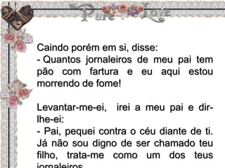 Caindo porém em si, disse:
- Quantos jornaleiros de meu pai tem
pão com fartura e eu aqui estou
morrendo de fome!
Levantar-me-ei, irei a meu pai e dir-
lhe-ei:
- Pai, pequei contra o céu diante de ti.
Já não sou digno de ser chamado teu
filho, trata-me como um dos teus
 