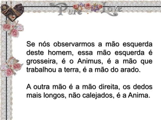 Se nós observarmos a mão esquerda
deste homem, essa mão esquerda é
grosseira, é o Animus, é a mão que
trabalhou a terra, é a mão do arado.
A outra mão é a mão direita, os dedos
mais longos, não calejados, é a Anima.
 