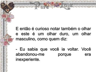 E então é curioso notar também o olhar
e este é um olhar duro, um olhar
masculino, como quem diz:
- Eu sabia que você ia voltar. Você
abandonou-me porque era
inexperiente.
 