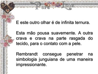 E este outro olhar é de infinita ternura.
Esta mão pousa suavemente. A outra
crava e crava na parte rasgada do
tecido, para o contato com a pele.
Rembrandt consegue penetrar na
simbologia junguiana de uma maneira
impressionante.
 