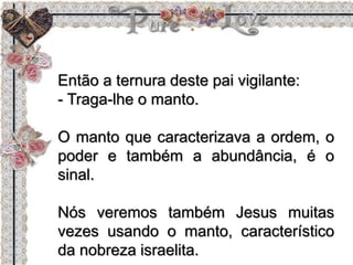 Então a ternura deste pai vigilante:
- Traga-lhe o manto.
O manto que caracterizava a ordem, o
poder e também a abundância, é o
sinal.
Nós veremos também Jesus muitas
vezes usando o manto, característico
da nobreza israelita.
 