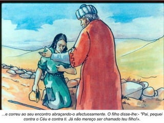 ...e correu ao seu encontro abraçando-o afectuosamente. O filho disse-lhe:- "Pai, pequei contra o Céu e contra ti. Já não mereço ser chamado teu filho!». 