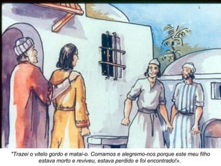 "Trazei o vitelo gordo e matai-o. Comamos e alegremo-nos porque este meu filho estava morto e reviveu, estava perdido e foi encontrado!».   