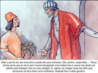 Mas o pai foi ao seu encontro e pediu-lhe que entrasse. Ele, porém, respondeu :- "Há já tantos anos que te sirvo sem nunca transgredir uma ordem tua e nunca me deste um cabrito para festejar com os meu amigos. E, agora, ao chegar esse teu filho que consumiu os teus bens com mulheres, mataste-lhe o vitelo gordo!». 