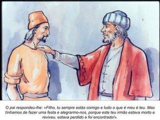 O pai respondeu-lhe: «Filho, tu sempre estás comigo e tudo o que é meu é teu. Mas tínhamos de fazer uma festa e alegrarmo-nos, porque este teu irmão estava morto e reviveu, estava perdido e foi encontrado!». 