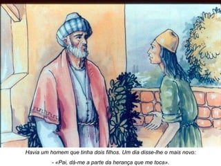 Havia um homem que tinha dois filhos. Um dia disse-lhe o mais novo: - «Pai, dá-me a parte da herança que me toca». 