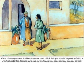 Cada dia que passava, a vida tornava-se mais difícil. Até que um dia foi pedir trabalho a um dos habitantes daquela terra que o mandou para os seus campos guardar porcos.   