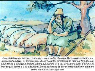 Bem desejava ele encher o estômago com as alfarrobas que Os porcos comiam, mas ninguém lhas dava. E, caindo em si, disse:"Quantos jornaleiros de meu pai têm pão em abundância e eu aqui morro de fome! Levantar-me-ei e irei ter com meu pai, e dir-Ihe-ei: Pai, pequei contra o Céu e contra ti, já não sou digno de ser chamado teu filho, trata-me como um dos teus jornaleiros!» 