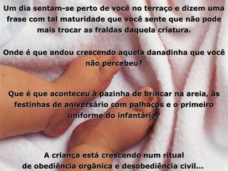 Um dia sentam-se perto de você no terraço e dizem uma frase com tal maturidade que você sente que não pode mais trocar as fraldas daquela criatura. Onde é que andou crescendo aquela danadinha que você não percebeu? Que é que aconteceu à pazinha de brincar na areia, às festinhas de aniversário com palhaços e o primeiro uniforme do infantário? A criança está crescendo num ritual de obediência orgânica e desobediência civil...  