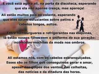 E você está agora ali, na porta da discoteca, esperando que ela não apenas cresça, mas apareça! Ali estão muitos pais ao volante, esperando que eles saiam esfuziantes sobre patins e cabelos longos, soltos. Entre hambúrgueres e refrigerantes nas esquinas, lá estão nossos filhos com o uniforme de sua geração: incómodas mochilas da moda nos ombros. Ali estamos nós, com os cabelos esbranquiçados. Esses são os filhos que conseguimos gerar e amar, apesar dos golpes dos ventos, das colheitas, das notícias e da ditadura das horas. 