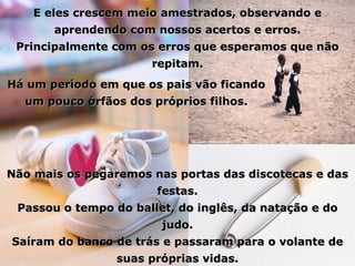 E eles crescem meio amestrados, observando e aprendendo com nossos acertos e erros. Principalmente com os erros que esperamos que não repitam. Há um período em que os pais vão ficando um pouco órfãos dos próprios filhos. Não mais os pegaremos nas portas das discotecas e das festas. Passou o tempo do ballet, do inglês, da natação e do judo. Saíram do banco de trás e passaram para o volante de suas próprias vidas. 