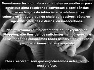 Deveríamos ter ido mais à cama deles ao anoitecer para ouvir sua alma respirando conversas e confidências entre os lençóis da infância, e os adolescentes cobertores daquele quarto cheio de adesivos, pôsteres, agendas coloridas e discos  ensurdecedores. Não os levámos suficientemente ao Playcenter, ao Shopping, não lhes demos suficientes hambúrgueres e cocas, não lhes comprámos todos os sorvetes e roupas que  gostaríamos de ter comprado. Eles cresceram sem que esgotássemos neles todo o nosso afeto. 