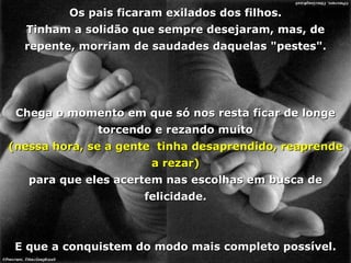 Os pais ficaram exilados dos filhos. Tinham a solidão que sempre desejaram, mas, de repente, morriam de saudades daquelas "pestes". Chega o momento em que só nos resta ficar de longe torcendo e rezando muito (nessa hora, se a gente  tinha desaprendido, reaprende a rezar) para que eles acertem nas escolhas em busca de felicidade. E que a conquistem do modo mais completo possível. 