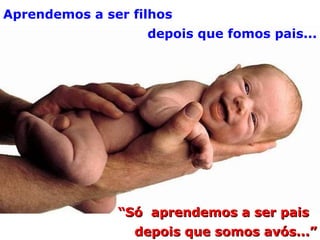 Aprendemos a ser filhos depois que fomos pais... “ Só  aprendemos a ser pais depois que somos avós...” 