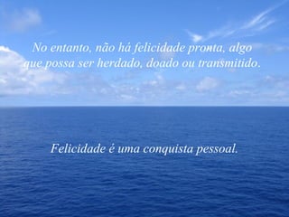 No entanto, não há felicidade pronta, algo que possa ser herdado, doado ou transmitido . Felicidade é uma conquista pessoal. 