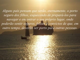 Alguns pais pensam que serão, eternamente, o porto seguro dos filhos, esquecendo de prepará-los para navegar e encontrar o seu próprio lugar, onde poderão sentir seguros, felizes e convictos de que, em outro tempo, deverão ser porto para outras pessoas. 