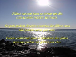 Filhos nascem para se tornar um dia CIDADÃOS NESTE MUNDO.  Os pais podem desejar o sorriso dos filhos, mas não podem sorrir por eles.  Podem contribuir para a felicidade dos filhos, mas não podem ser felizes por eles. 