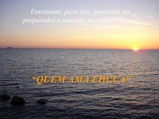 Entretanto, para isso, precisam ser  preparados e amados, na certeza de que: “ QUEM AMA EDUCA” 