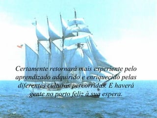 Certamente retornará mais experiente pelo aprendizado adquirido e enriquecido pelas diferentes culturas percorridas. E haverá gente no porto feliz à sua espera. 