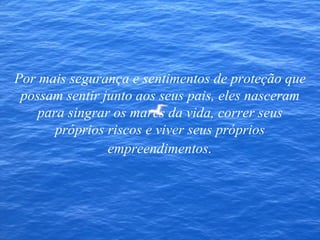 Por mais segurança e sentimentos de proteção que possam sentir junto aos seus pais, eles nasceram para singrar os mares da vida, correr seus próprios riscos e viver seus próprios empreendimentos . 