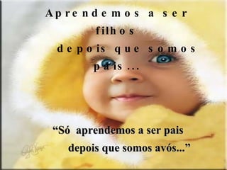 Aprendemos a ser filhos depois que somos pais... “ Só  aprendemos a ser pais depois que somos avós...” 