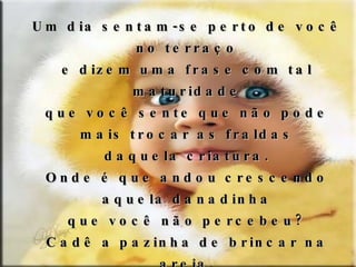 Um dia sentam-se perto de você no terraço e dizem uma frase com tal maturidade que você sente que não pode mais trocar as fraldas daquela criatura. Onde é que andou crescendo aquela danadinha que você não percebeu? Cadê a pazinha de brincar na areia, as festinhas de aniversário com palhaços e o primeiro uniforme do maternal? A criança está crescendo num ritual de obediência orgânica e desobediência civil... 