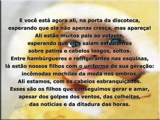 E você está agora ali, na porta da discoteca, esperando que ela não apenas cresça, mas apareça! Ali estão muitos pais ao volante, esperando que eles saiam esfuziantes sobre patins e cabelos longos, soltos. Entre hambúrgueres e refrigerantes nas esquinas, lá estão nossos filhos com o uniforme de sua geração: incômodas mochilas da moda nos ombros. Ali estamos, com os cabelos esbranquiçados. Esses são os filhos que conseguimos gerar e amar, apesar dos golpes dos ventos, das colheitas, das notícias e da ditadura das horas. 