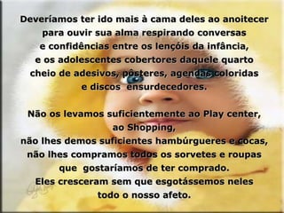 Deveríamos ter ido mais à cama deles ao anoitecer para ouvir sua alma respirando conversas e confidências entre os lençóis da infância, e os adolescentes cobertores daquele quarto cheio de adesivos, pôsteres, agendas coloridas e discos  ensurdecedores. Não os levamos suficientemente ao Play center, ao Shopping, não lhes demos suficientes hambúrgueres e cocas, não lhes compramos todos os sorvetes e roupas que  gostaríamos de ter comprado. Eles cresceram sem que esgotássemos neles todo o nosso afeto. 
