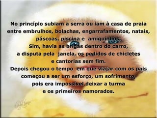 No princípio subiam a serra ou iam à casa de praia entre embrulhos, bolachas, engarrafamentos, natais, páscoas, piscina e  amiguinhos. Sim, havia as brigas dentro do carro, a disputa pela  janela, os pedidos de chicletes e cantorias sem fim. Depois chegou o tempo  em que viajar com os pais começou a ser um esforço, um sofrimento, pois era impossível deixar a turma e os primeiros namorados. 