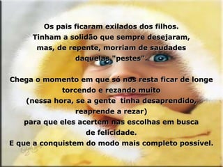 Os pais ficaram exilados dos filhos. Tinham a solidão que sempre desejaram, mas, de repente, morriam de saudades daquelas "pestes". Chega o momento em que só nos resta ficar de longe torcendo e rezando muito (nessa hora, se a gente  tinha desaprendido, reaprende a rezar) para que eles acertem nas escolhas em busca de felicidade. E que a conquistem do modo mais completo possível. 