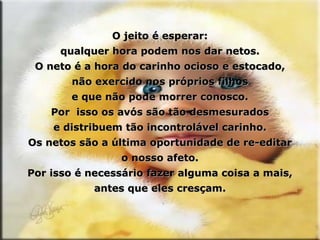 O jeito é esperar: qualquer hora podem nos dar netos. O neto é a hora do carinho ocioso e estocado, não exercido nos próprios filhos e que não pode morrer conosco. Por  isso os avós são tão desmesurados e distribuem tão incontrolável carinho. Os netos são a última oportunidade de re-editar o nosso afeto. Por isso é necessário fazer alguma coisa a mais, antes que eles cresçam. 