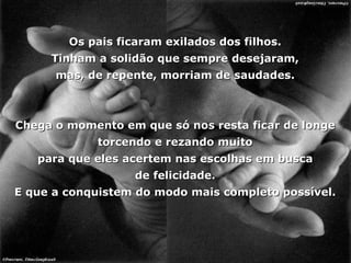 Os pais ficaram exilados dos filhos. Tinham a solidão que sempre desejaram, mas, de repente, morriam de saudades. Chega o momento em que só nos resta ficar de longe torcendo e rezando muito para que eles acertem nas escolhas em busca de felicidade. E que a conquistem do modo mais completo possível. 