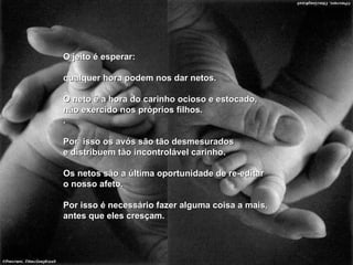 O jeito é esperar: qualquer hora podem nos dar netos. O neto é a hora do carinho ocioso e estocado, não exercido nos próprios filhos. . Por  isso os avós são tão desmesurados e distribuem tão incontrolável carinho. Os netos são a última oportunidade de re-editar o nosso afeto. Por isso é necessário fazer alguma coisa a mais, antes que eles cresçam. 