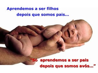 Aprendemos a ser filhos depois que somos pais... “ Só  aprendemos a ser pais depois que somos avós...” 