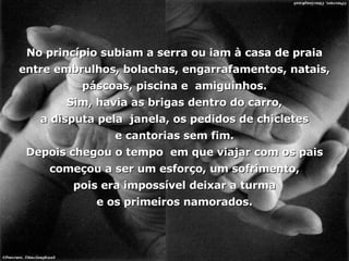 No princípio subiam a serra ou iam à casa de praia entre embrulhos, bolachas, engarrafamentos, natais, páscoas, piscina e  amiguinhos. Sim, havia as brigas dentro do carro, a disputa pela  janela, os pedidos de chicletes e cantorias sem fim. Depois chegou o tempo  em que viajar com os pais começou a ser um esforço, um sofrimento, pois era impossível deixar a turma e os primeiros namorados. 