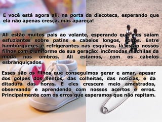 E você está agora ali, na porta da discoteca, esperando que ela não apenas cresça, mas apareça!  Ali estão muitos pais ao volante, esperando que eles saiam esfuziantes sobre patins e cabelos longos, soltos. Entre hambúrgueres e refrigerantes nas esquinas, lá estão nossos filhos com o uniforme de sua geração: incômodas mochilas da moda nos ombros. Ali estamos, com os cabelos esbranquiçados.  Esses são os filhos que conseguimos gerar e amar, apesar dos golpes dos ventos, das colheitas, das notícias, e da ditadura das horas. E eles crescem meio amestrados, observando e aprendendo com nossos acertos e erros. Principalmente com os erros que esperamos que não repitam.  
