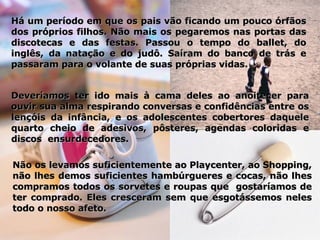 Deveríamos ter ido mais à cama deles ao anoitecer para ouvir sua alma respirando conversas e confidências entre os lençóis da infância, e os adolescentes cobertores daquele quarto cheio de adesivos, pôsteres, agendas coloridas e discos  ensurdecedores. Há um período em que os pais vão ficando um pouco órfãos dos próprios filhos. Não mais os pegaremos nas portas das discotecas e das festas. Passou o tempo do ballet, do inglês, da natação e do judô. Saíram do banco de trás e passaram para o volante de suas próprias vidas.  Não os levamos suficientemente ao Playcenter, ao Shopping, não lhes demos suficientes hambúrgueres e cocas, não lhes compramos todos os sorvetes e roupas que  gostaríamos de ter comprado. Eles cresceram sem que esgotássemos neles todo o nosso afeto. 