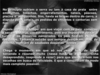 Depois chegou o tempo  em que viajar com os pais  começou a ser um esforço, um sofrimento, pois era impossível deixar a turma e os primeiros namorados. Os pais ficaram exilados dos filhos. Tinham a solidão que sempre desejaram, mas, de repente, morriam de saudades daquelas "pestes".  No princípio subiam a serra ou iam à casa de praia  entre embrulhos, bolachas, engarrafamentos, natais, páscoas, piscina e  amiguinhos. Sim, havia as brigas dentro do carro, a disputa pela  janela, os pedidos de chicletes e cantorias sem fim. Chega o momento em que só nos resta ficar de longe torcendo e rezando muito (nessa hora, se a gente  tinha desaprendido, reaprende a rezar) para que eles acertem nas escolhas em busca de felicidade. E que a conquistem do modo mais completo possível. 