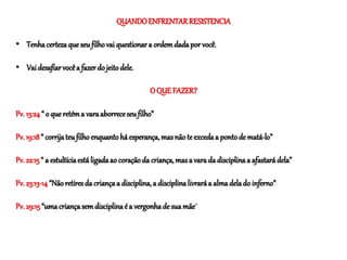 QUANDOENFRENTARRESISTENCIA
• Tenhacertezaqueseufilhovaiquestionara ordemdadaporvocê.
• Vaidesafiarvocêa fazerdo jeitodele.
O QUEFAZER?
Pv. 13:24“ o queretéma varaaborreceseufilho”
Pv. 19:18“ corrijateufilhoenquantohá esperança, masnãote excedaa pontode matá-lo”
Pv. 22:15“ a estultíciaestáligadaao coraçãoda criança,masa varada disciplinaa afastarádela”
Pv. 23:13-14“Nãoretiresda criançaa disciplina,a disciplinalivraráa almadelado inferno”
Pv. 29:15 “umacriançasemdisciplinaé a vergonhadesuamãe”
 