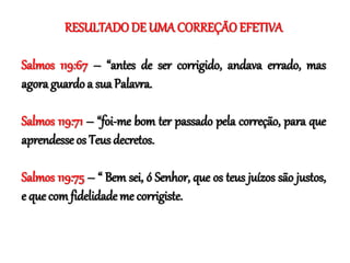RESULTADO DE UMA CORREÇÃO EFETIVA
Salmos 119:67 – “antes de ser corrigido, andava errado, mas
agora guardo a sua Palavra.
Salmos 119:71 – “foi-me bom ter passado pela correção, para que
aprendesse os Teus decretos.
Salmos 119:75 – “ Bem sei, ó Senhor, que os teus juízos são justos,
e que com fidelidade me corrigiste.
 