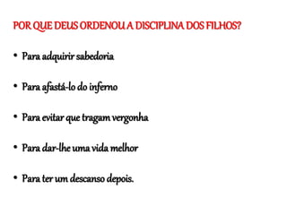 POR QUE DEUS ORDENOU A DISCIPLINA DOS FILHOS?
• Para adquirir sabedoria
• Para afastá-lodo inferno
• Para evitar que tragamvergonha
• Para dar-lhe uma vida melhor
• Para ter um descanso depois.
 