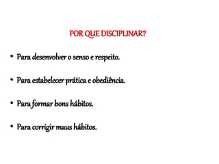 POR QUE DISCIPLINAR?
• Para desenvolver o senso e respeito.
• Para estabelecer prática e obediência.
• Para formar bons hábitos.
• Para corrigir maus hábitos.
 