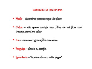 INIMIGOSDA DISCIPLINA
• Medo– das outras pessoas o que vão dizer.
• Culpa – não quero corrigir meu filho, ele vai ficar com
trauma, ou vai me odiar.
• Ira – nunca corrigeseu filho com raiva.
• Preguiça – depois eu corrijo.
• Ignorância – “homemdo saco vai te pegar”.
 