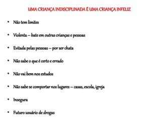 UMA CRIANÇAINDISCIPLINADAÉ UMACRIANÇAINFELIZ
• Nãotem limites
• Violenta– bateem outras crianças e pessoas
• Evitada pelas pessoas – por ser chata
• Nãosabe o queé certoe errado
• Nãovai bemnos estudos
• Nãosabe se comportar nos lugares – casas, escola, igreja
• Insegura
• Futurousuário de drogas
 