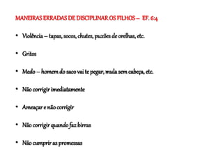 MANEIRASERRADAS DE DISCIPLINAROS FILHOS – EF. 6:4
• Violência– tapas, socos, chutes, puxões de orelhas, etc.
• Gritos
• Medo– homemdo saco vai te pegar, mulasem cabeça, etc.
• Nãocorrigir imediatamente
• Ameaçar e nãocorrigir
• Nãocorrigir quando faz birras
• Nãocumpriras promessas
 